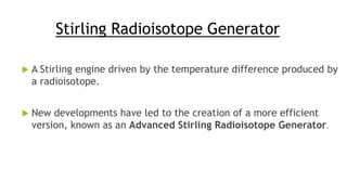 Stirling Radioisotope Generator
 A Stirling engine driven by the temperature difference produced by
a radioisotope.
 New developments have led to the creation of a more efficient
version, known as an Advanced Stirling Radioisotope Generator.
 