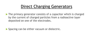 Direct Charging Generators
 The primary generator consists of a capacitor which is charged
by the current of charged particles from a radioactive layer
deposited on one of the electrodes.
 Spacing can be either vacuum or dielectric.
 