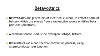 Betavoltaics
 Betavoltaics are generators of electrical current, in effect a form of
battery, which use energy from a radioactive source emitting beta
particles (electrons).
 A common source used is the hydrogen isotope, tritium.
 Betavoltaics use a non-thermal conversion process, using
a semiconductor p-n junction.
 