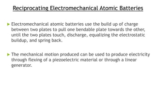 Reciprocating Electromechanical Atomic Batteries
 Electromechanical atomic batteries use the build up of charge
between two plates to pull one bendable plate towards the other,
until the two plates touch, discharge, equalizing the electrostatic
buildup, and spring back.
 The mechanical motion produced can be used to produce electricity
through flexing of a piezoelectric material or through a linear
generator.
 