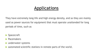 Applications
They have extremely long life and high energy density, and so they are mainly
used as power sources for equipment that must operate unattended for long
periods of time, such as
 Spacecraft
 Pacemakers
 underwater systems
 automated scientific stations in remote parts of the world.
 