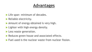 Advantages
 Life span- minimum of decades.
 Reliable electricity.
 Amount of energy obtained is very high.
 Lighter with high energy density.
 Less waste generation.
 Reduces green house and associated effects.
 Fuel used is the nuclear waste from nuclear fission.
 