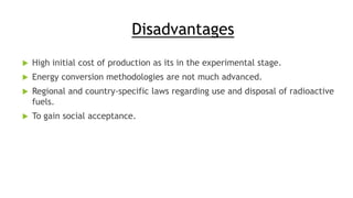Disadvantages
 High initial cost of production as its in the experimental stage.
 Energy conversion methodologies are not much advanced.
 Regional and country-specific laws regarding use and disposal of radioactive
fuels.
 To gain social acceptance.
 