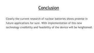 Conclusion
Clearly the current research of nuclear batteries shows promise in
future applications for sure. With implementation of this new
technology credibility and feasibility of the device will be heightened.
 