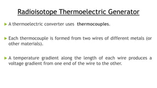 Radioisotope Thermoelectric Generator
 A thermoelectric converter uses thermocouples.
 Each thermocouple is formed from two wires of different metals (or
other materials).
 A temperature gradient along the length of each wire produces a
voltage gradient from one end of the wire to the other.
 