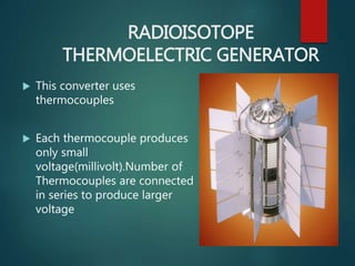 RADIOISOTOPE
THERMOELECTRIC GENERATOR
 This converter uses
thermocouples
 Each thermocouple produces
only small
voltage(millivolt).Number of
Thermocouples are connected
in series to produce larger
voltage
 