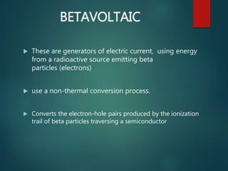 BETAVOLTAIC
 These are generators of electric current, using energy
from a radioactive source emitting beta
particles (electrons)
 use a non-thermal conversion process.
 Converts the electron-hole pairs produced by the ionization
trail of beta particles traversing a semiconductor
 