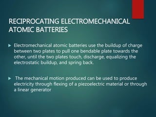 RECIPROCATING ELECTROMECHANICAL
ATOMIC BATTERIES
 Electromechanical atomic batteries use the buildup of charge
between two plates to pull one bendable plate towards the
other, until the two plates touch, discharge, equalizing the
electrostatic buildup, and spring back.
 The mechanical motion produced can be used to produce
electricity through flexing of a piezoelectric material or through
a linear generator
 