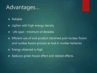Advantages…
 Reliable
 Lighter with high energy density
 Life span : minimum of decades
 Efficient use of end-product obtained post nuclear fission
and nuclear fusion process as fuel in nuclear batteries
 Energy obtained is high
 Reduces green house effect and related effects.
 