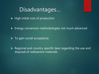 Disadvantages…
 High initial cost of production
 Energy conversion methodologies not much advanced
 To gain social acceptance
 Regional and country specific laws regarding the use and
disposal of radioactive materials
 