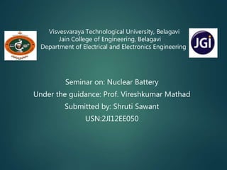Visvesvaraya Technological University, Belagavi
Jain College of Engineering, Belagavi
Department of Electrical and Electronics Engineering
Seminar on: Nuclear Battery
Under the guidance: Prof. Vireshkumar Mathad
Submitted by: Shruti Sawant
USN:2JI12EE050
 