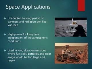 Space Applications
 Unaffected by long period of
darkness and radiation belt like
Van-belt
 High power for long time
independent of the atmospheric
conditions
 Used in long duration missions
where fuel cells, batteries and solar
arrays would be too large and
heavy
 