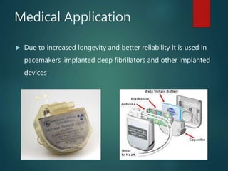 Medical Application
 Due to increased longevity and better reliability it is used in
pacemakers ,implanted deep fibrillators and other implanted
devices
 