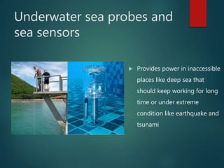 Underwater sea probes and
sea sensors
 Provides power in inaccessible
places like deep sea that
should keep working for long
time or under extreme
condition like earthquake and
tsunami
 