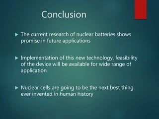 Conclusion
 The current research of nuclear batteries shows
promise in future applications
 Implementation of this new technology, feasibility
of the device will be available for wide range of
application
 Nuclear cells are going to be the next best thing
ever invented in human history
 