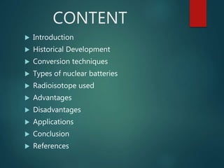 CONTENT
 Introduction
 Historical Development
 Conversion techniques
 Types of nuclear batteries
 Radioisotope used
 Advantages
 Disadvantages
 Applications
 Conclusion
 References
 