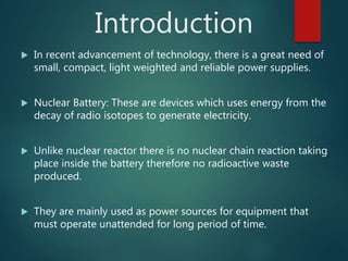 Introduction
 In recent advancement of technology, there is a great need of
small, compact, light weighted and reliable power supplies.
 Nuclear Battery: These are devices which uses energy from the
decay of radio isotopes to generate electricity.
 Unlike nuclear reactor there is no nuclear chain reaction taking
place inside the battery therefore no radioactive waste
produced.
 They are mainly used as power sources for equipment that
must operate unattended for long period of time.
 