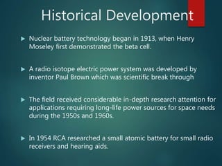 Historical Development
 Nuclear battery technology began in 1913, when Henry
Moseley first demonstrated the beta cell.
 A radio isotope electric power system was developed by
inventor Paul Brown which was scientific break through
 The field received considerable in-depth research attention for
applications requiring long-life power sources for space needs
during the 1950s and 1960s.
 In 1954 RCA researched a small atomic battery for small radio
receivers and hearing aids.
 