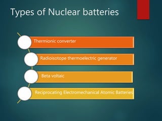 Types of Nuclear batteries
Thermionic converter
Radioisotope thermoelectric generator
Beta voltaic
Reciprocating Electromechanical Atomic Batteries
 