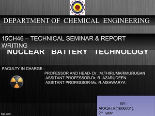 NUCLEAR BATTERY TECHNOLOGY
DEPARTMENT OF CHEMICAL ENGINEERINGDEPARTMENT OF CHEMICAL ENGINEERING
15CH46 – TECHNICAL SEMINAR & REPORT
WRITING
15CH46 – TECHNICAL SEMINAR & REPORT
WRITING
BY :
AKASH.R(1606001),
2nd
year
FACULTY IN CHARGE :
PROFESSOR AND HEAD- Dr . M.THIRUMARIMURUGAN
ASSITANT PROFESSOR-Dr. R .AZARUDEEN
ASSITANT PROFESSOR-Ms. R.AISHWARYA
 