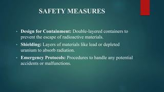 SAFETY MEASURES
• Design for Containment: Double-layered containers to
prevent the escape of radioactive materials.
• Shielding: Layers of materials like lead or depleted
uranium to absorb radiation.
• Emergency Protocols: Procedures to handle any potential
accidents or malfunctions.
 