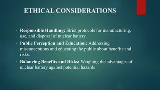 ETHICAL CONSIDERATIONS
• Responsible Handling: Strict protocols for manufacturing,
use, and disposal of nuclear battery.
• Public Perception and Education: Addressing
misconceptions and educating the public about benefits and
risks.
• Balancing Benefits and Risks: Weighing the advantages of
nuclear battery against potential hazards
 