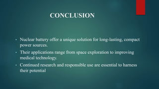 CONCLUSION
• Nuclear battery offer a unique solution for long-lasting, compact
power sources.
• Their applications range from space exploration to improving
medical technology.
• Continued research and responsible use are essential to harness
their potential
 
