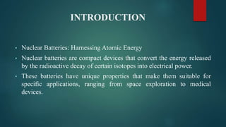 INTRODUCTION
• Nuclear Batteries: Harnessing Atomic Energy
• Nuclear batteries are compact devices that convert the energy released
by the radioactive decay of certain isotopes into electrical power.
• These batteries have unique properties that make them suitable for
specific applications, ranging from space exploration to medical
devices.
 