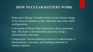 HOW NUCLEAR BATTERY WORK
• Radioactive Decay: Unstable atomic nuclei release energy
in the form of radiation as they transform into more stable
configurations.
• Conversion of Decay Heat: Radioactive decay generates
heat. This heat is converted into electricity using a
thermoelectric converter.
• Components: Nuclear batteries consist of a radioisotope, a
thermoelectric converter, and shielding materials to
contain radiation
 