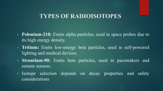 TYPES OF RADIOISOTOPES
• Polonium-210: Emits alpha particles, used in space probes due to
its high energy density.
• Tritium: Emits low-energy beta particles, used in self-powered
lighting and medical devices.
• Strontium-90: Emits beta particles, used in pacemakers and
remote sensors.
• Isotope selection depends on decay properties and safety
considerations
 