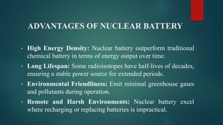 ADVANTAGES OF NUCLEAR BATTERY
• High Energy Density: Nuclear battery outperform traditional
chemical battery in terms of energy output over time.
• Long Lifespan: Some radioisotopes have half-lives of decades,
ensuring a stable power source for extended periods.
• Environmental Friendliness: Emit minimal greenhouse gases
and pollutants during operation.
• Remote and Harsh Environments: Nuclear battery excel
where recharging or replacing batteries is impractical.
 