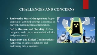 CHALLENGES AND CONCERNS
• Radioactive Waste Management: Proper
disposal of depleted isotopes is essential to
prevent environmental contamination.
• Safety Measures and Shielding: Robust
design is needed to prevent radiation leaks
and protect users.
• Regulatory and Ethical Considerations:
Adherence to safety regulations and
addressing public concerns
 