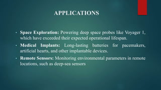 APPLICATIONS
• Space Exploration: Powering deep space probes like Voyager 1,
which have exceeded their expected operational lifespan.
• Medical Implants: Long-lasting batteries for pacemakers,
artificial hearts, and other implantable devices.
• Remote Sensors: Monitoring environmental parameters in remote
locations, such as deep-sea sensors
 