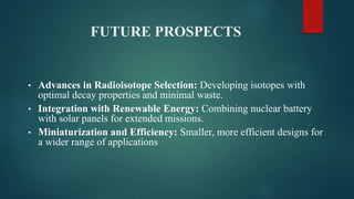 FUTURE PROSPECTS
• Advances in Radioisotope Selection: Developing isotopes with
optimal decay properties and minimal waste.
• Integration with Renewable Energy: Combining nuclear battery
with solar panels for extended missions.
• Miniaturization and Efficiency: Smaller, more efficient designs for
a wider range of applications
 