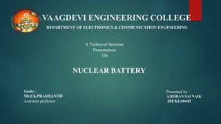 VAAGDEVI ENGINEERING COLLEGE
DEPARTMENT OF ELECTRONICS & COMMUNICATION ENGINEERING
A Technical Seminar
Presentation
On
NUCLEAR BATTERY
Guide :
Mr.Ch.PRASHANTH
Assistant professor
Presented by :
A.ROHAN SAI NAIK
20UK1A0443
 
