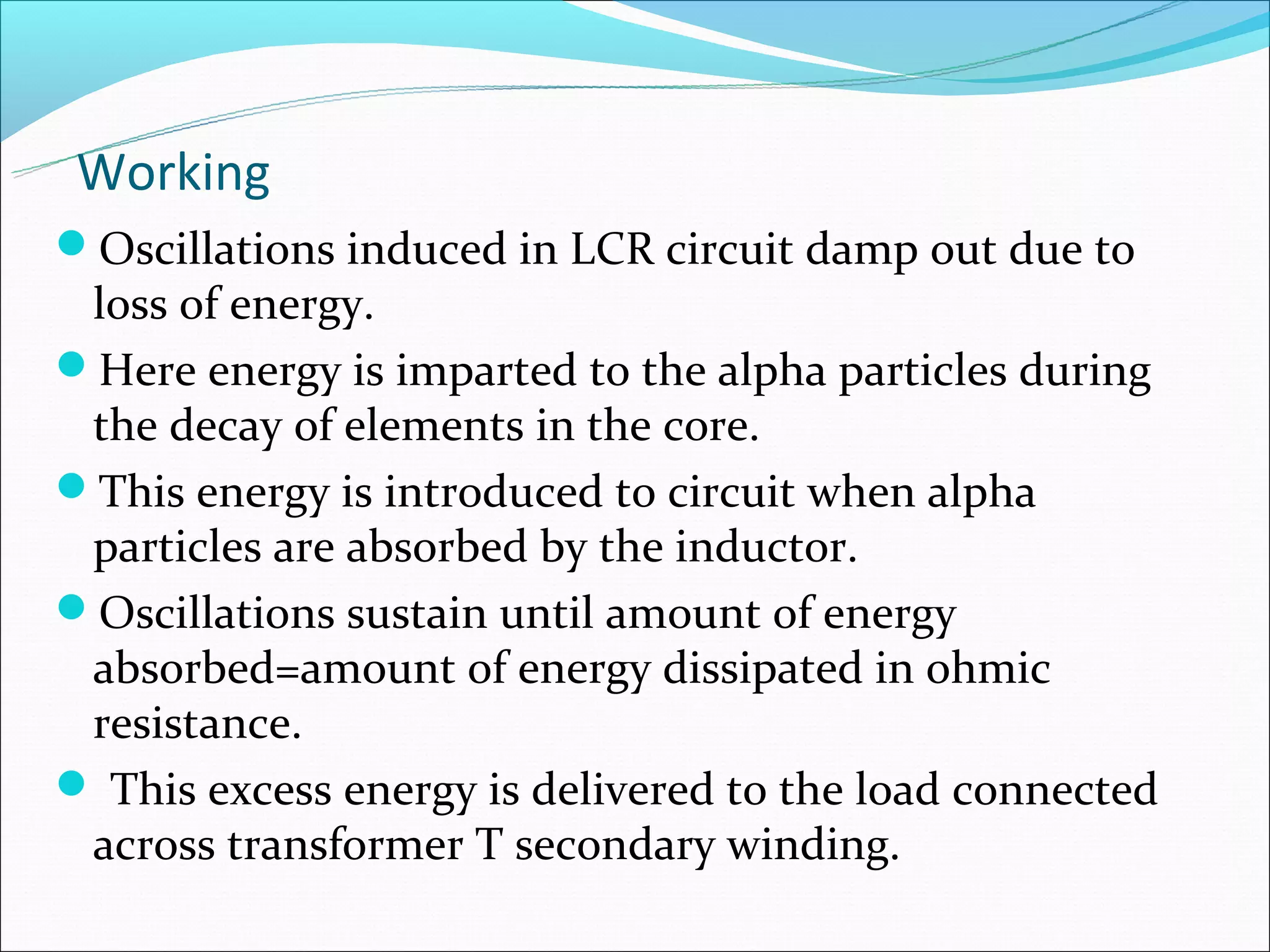 Working
Oscillations induced in LCR circuit damp out due to
 loss of energy.
Here energy is imparted to the alpha particles during
 the decay of elements in the core.
This energy is introduced to circuit when alpha
 particles are absorbed by the inductor.
Oscillations sustain until amount of energy
 absorbed=amount of energy dissipated in ohmic
 resistance.
 This excess energy is delivered to the load connected
 across transformer T secondary winding.
 
