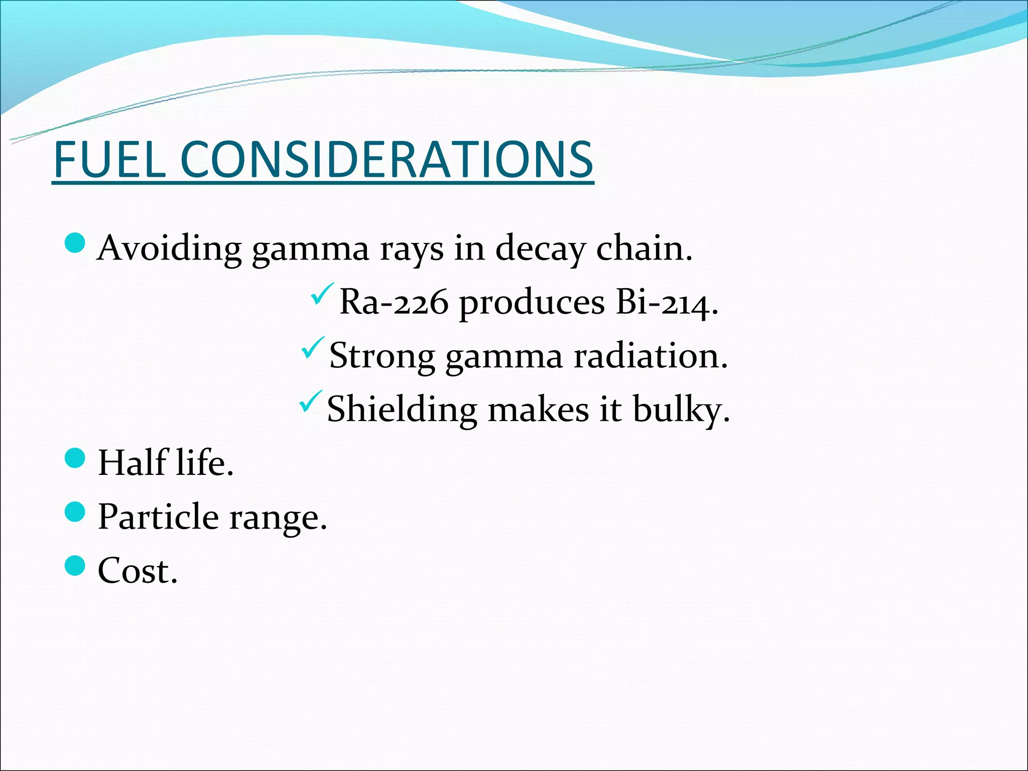 FUEL CONSIDERATIONS
Avoiding gamma rays in decay chain.
               Ra-226 produces Bi-214.
               Strong gamma radiation.
               Shielding makes it bulky.
Half life.
Particle range.
Cost.
 