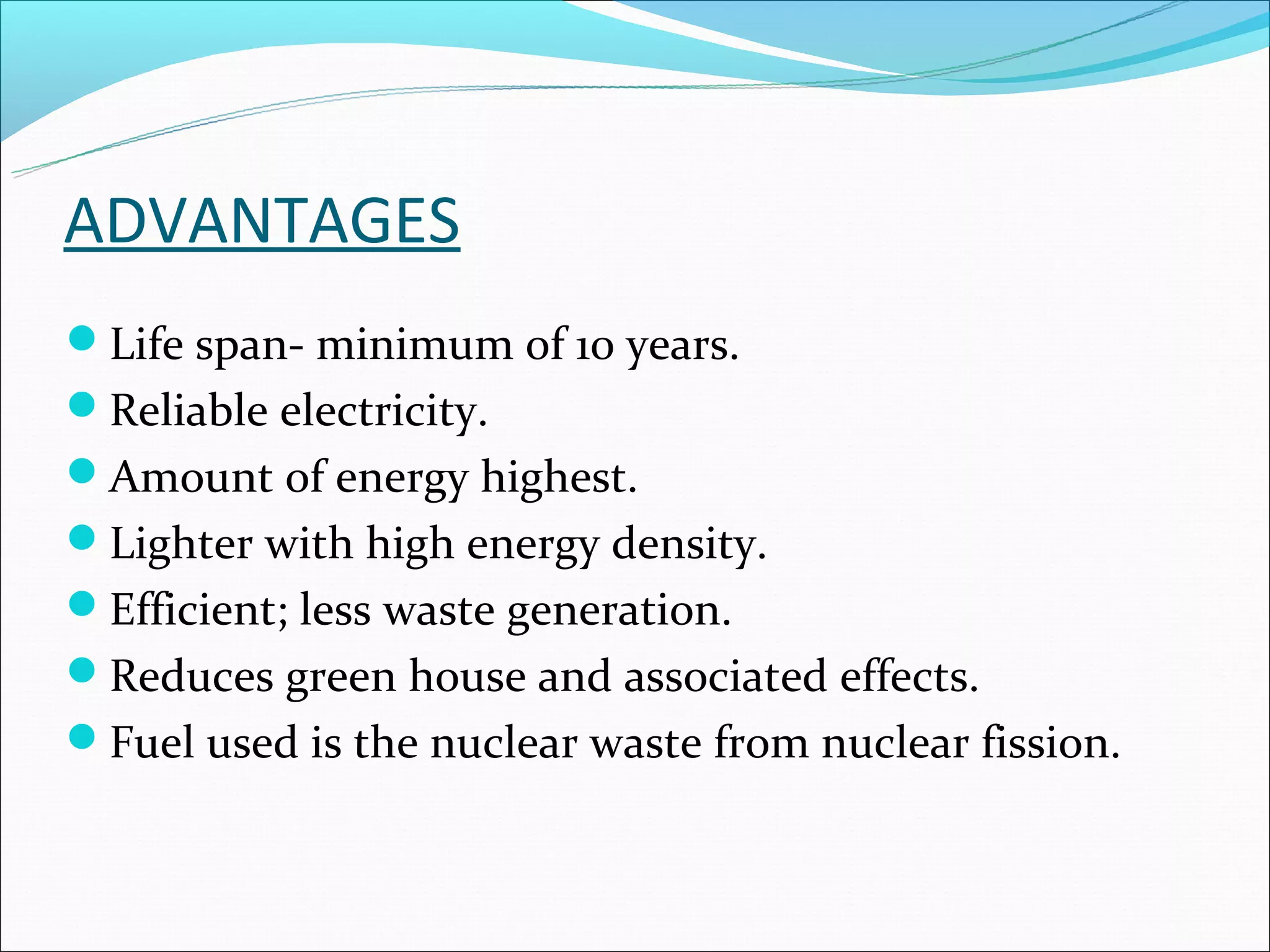 ADVANTAGES
Life span- minimum of 10 years.
Reliable electricity.
Amount of energy highest.
Lighter with high energy density.
Efficient; less waste generation.
Reduces green house and associated effects.
Fuel used is the nuclear waste from nuclear fission.
 