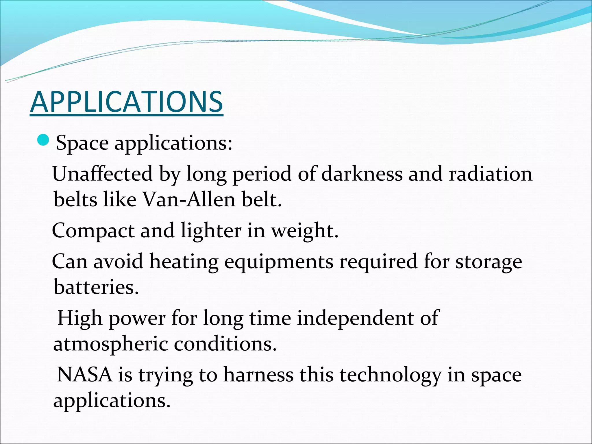 APPLICATIONS
Space applications:
 Unaffected by long period of darkness and radiation
 belts like Van-Allen belt.
 Compact and lighter in weight.
 Can avoid heating equipments required for storage
 batteries.
 High power for long time independent of
 atmospheric conditions.
 NASA is trying to harness this technology in space
 applications.
 