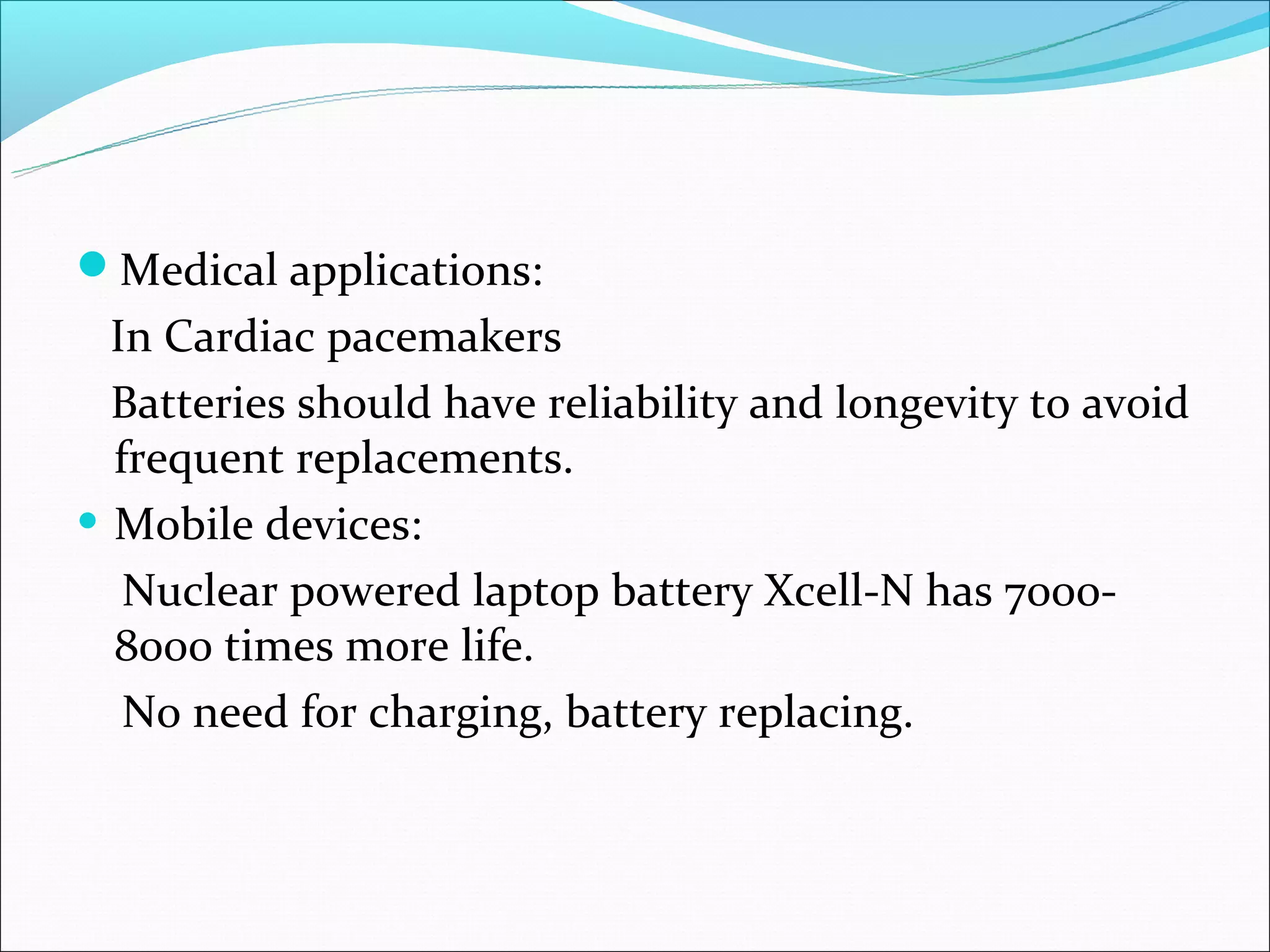Medical applications:
  In Cardiac pacemakers
  Batteries should have reliability and longevity to avoid
  frequent replacements.
• Mobile devices:
   Nuclear powered laptop battery Xcell-N has 7000-
  8000 times more life.
   No need for charging, battery replacing.
 