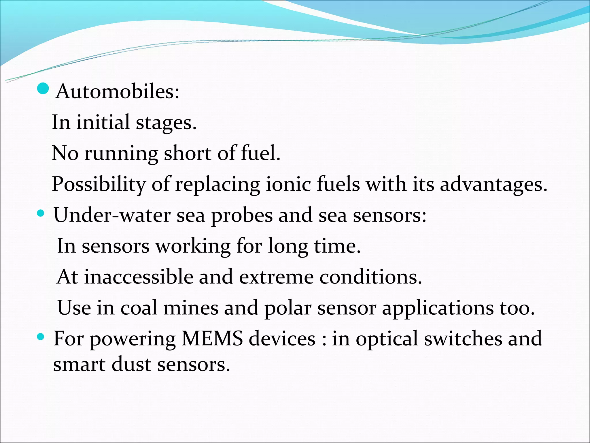Automobiles:
  In initial stages.
  No running short of fuel.
  Possibility of replacing ionic fuels with its advantages.
• Under-water sea probes and sea sensors:
   In sensors working for long time.
   At inaccessible and extreme conditions.
   Use in coal mines and polar sensor applications too.
• For powering MEMS devices : in optical switches and
  smart dust sensors.
 