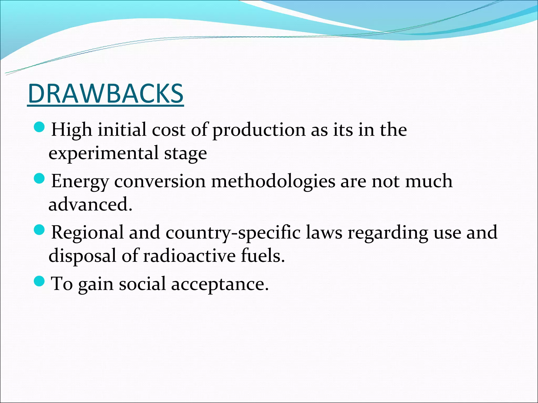 DRAWBACKS
High initial cost of production as its in the
 experimental stage
Energy conversion methodologies are not much
 advanced.
Regional and country-specific laws regarding use and
 disposal of radioactive fuels.
To gain social acceptance.
 