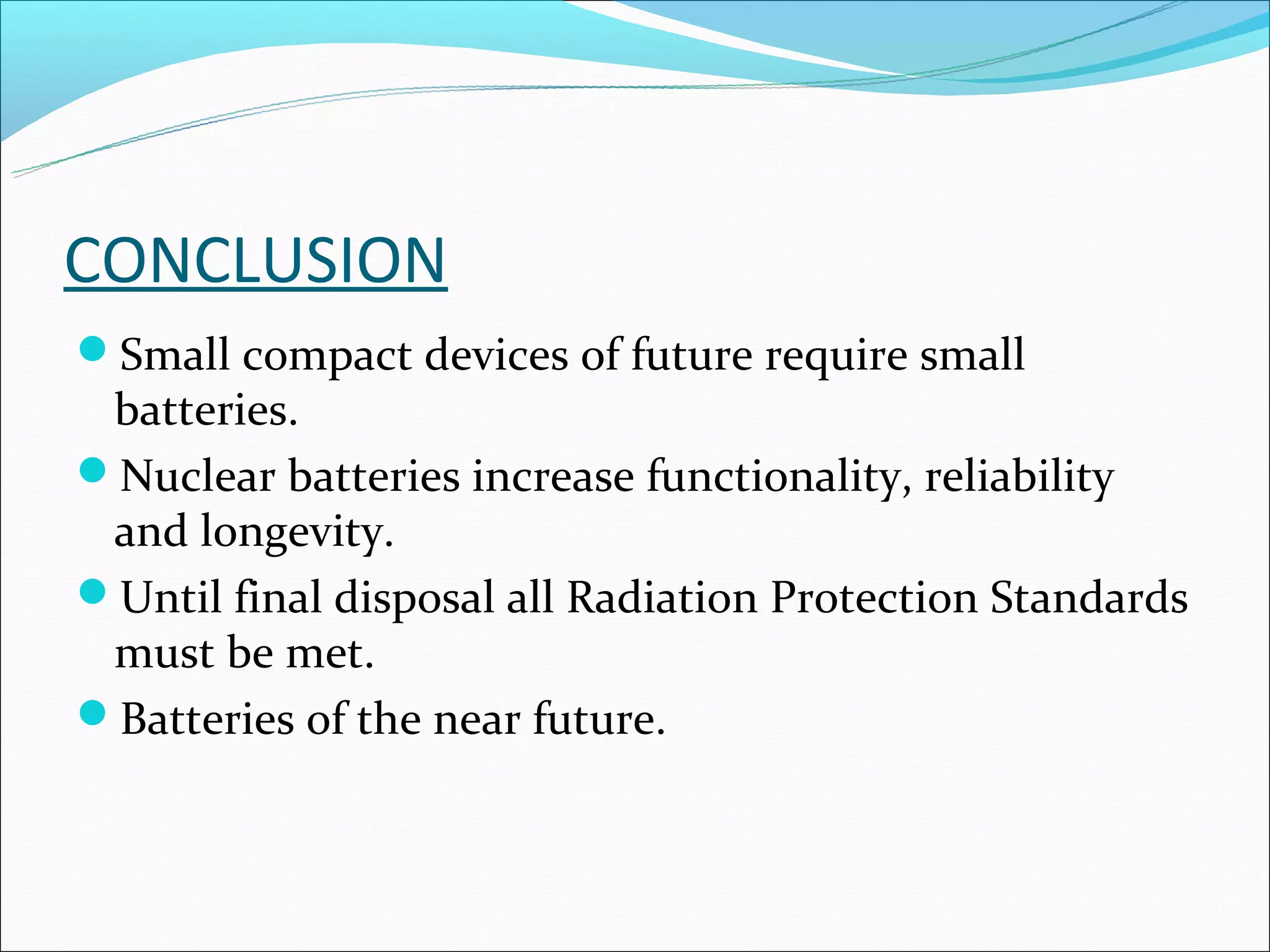 CONCLUSION
Small compact devices of future require small
 batteries.
Nuclear batteries increase functionality, reliability
 and longevity.
Until final disposal all Radiation Protection Standards
 must be met.
Batteries of the near future.
 