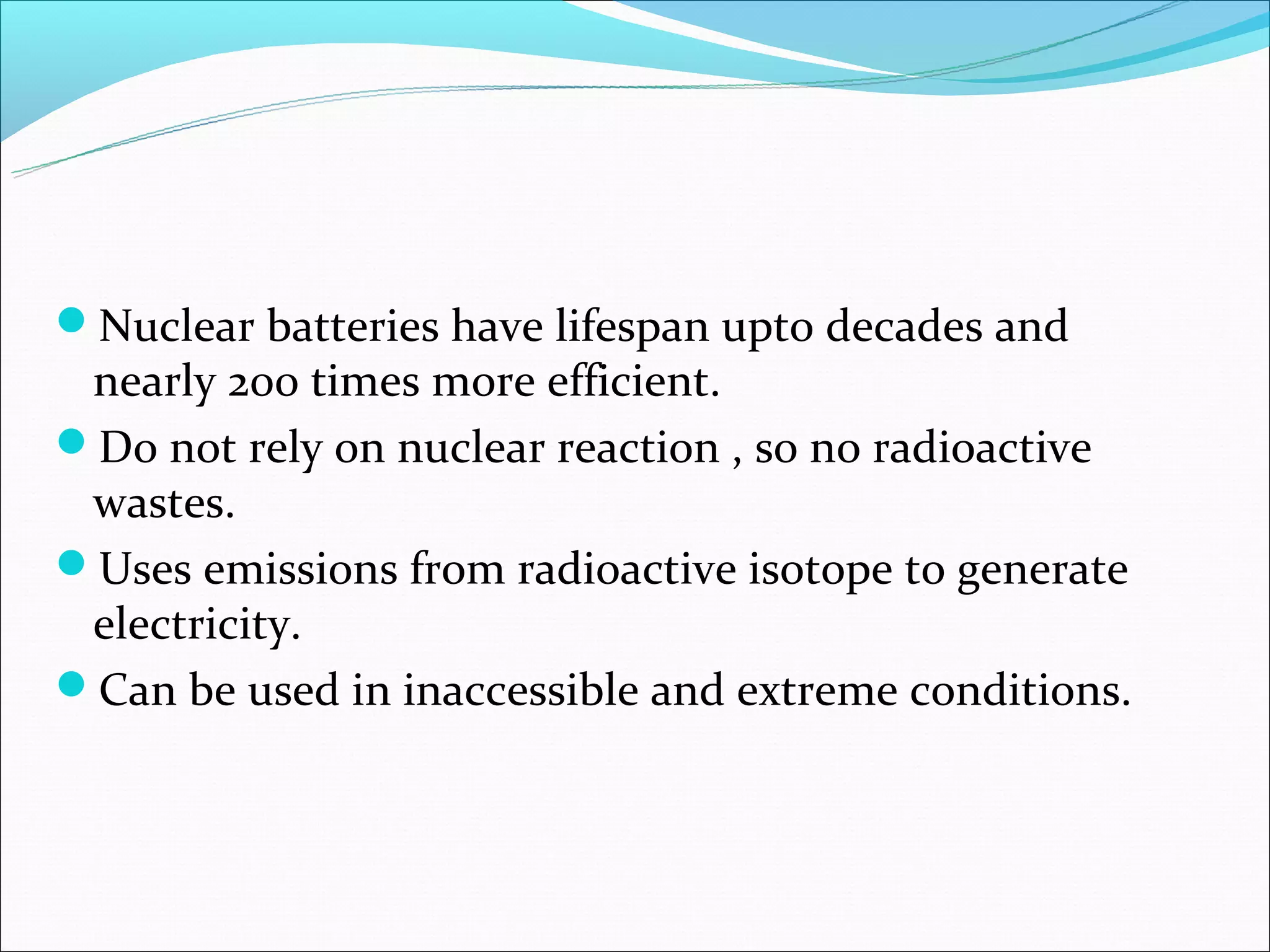 Nuclear batteries have lifespan upto decades and
 nearly 200 times more efficient.
Do not rely on nuclear reaction , so no radioactive
 wastes.
Uses emissions from radioactive isotope to generate
 electricity.
Can be used in inaccessible and extreme conditions.
 