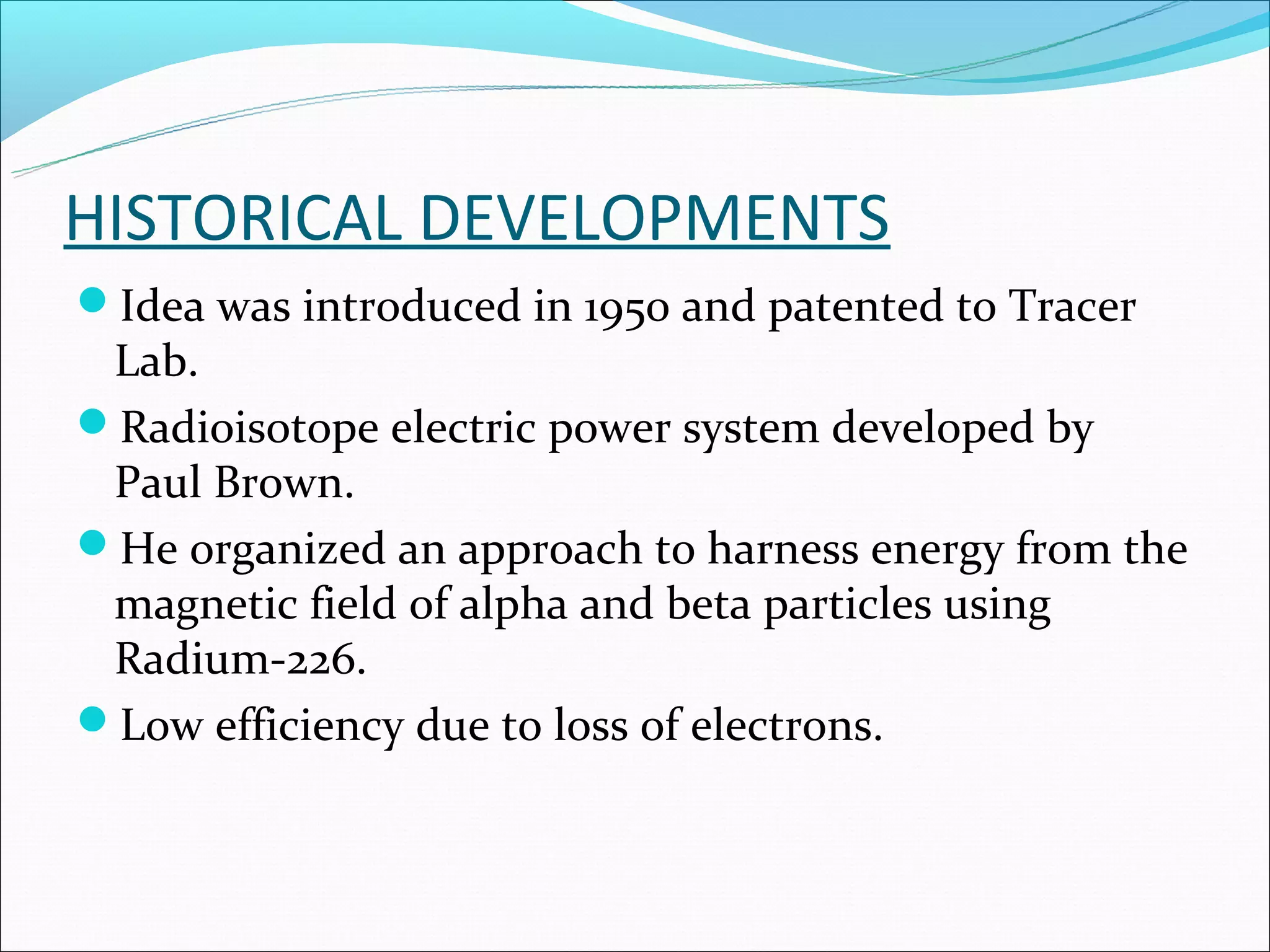 HISTORICAL DEVELOPMENTS
Idea was introduced in 1950 and patented to Tracer
 Lab.
Radioisotope electric power system developed by
 Paul Brown.
He organized an approach to harness energy from the
 magnetic field of alpha and beta particles using
 Radium-226.
Low efficiency due to loss of electrons.
 