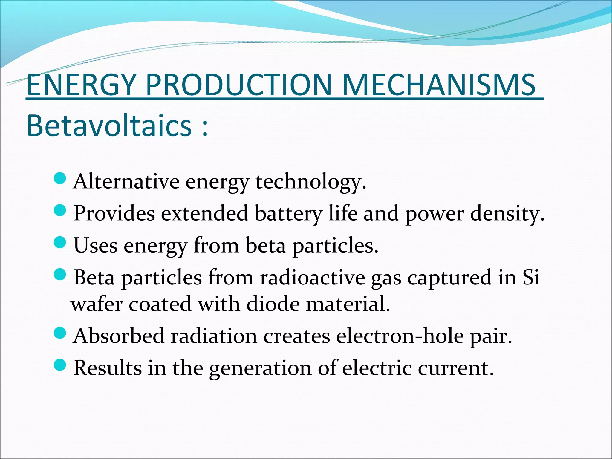 ENERGY PRODUCTION MECHANISMS
Betavoltaics :
 Alternative energy technology.
 Provides extended battery life and power density.
 Uses energy from beta particles.
 Beta particles from radioactive gas captured in Si
  wafer coated with diode material.
 Absorbed radiation creates electron-hole pair.
 Results in the generation of electric current.
 