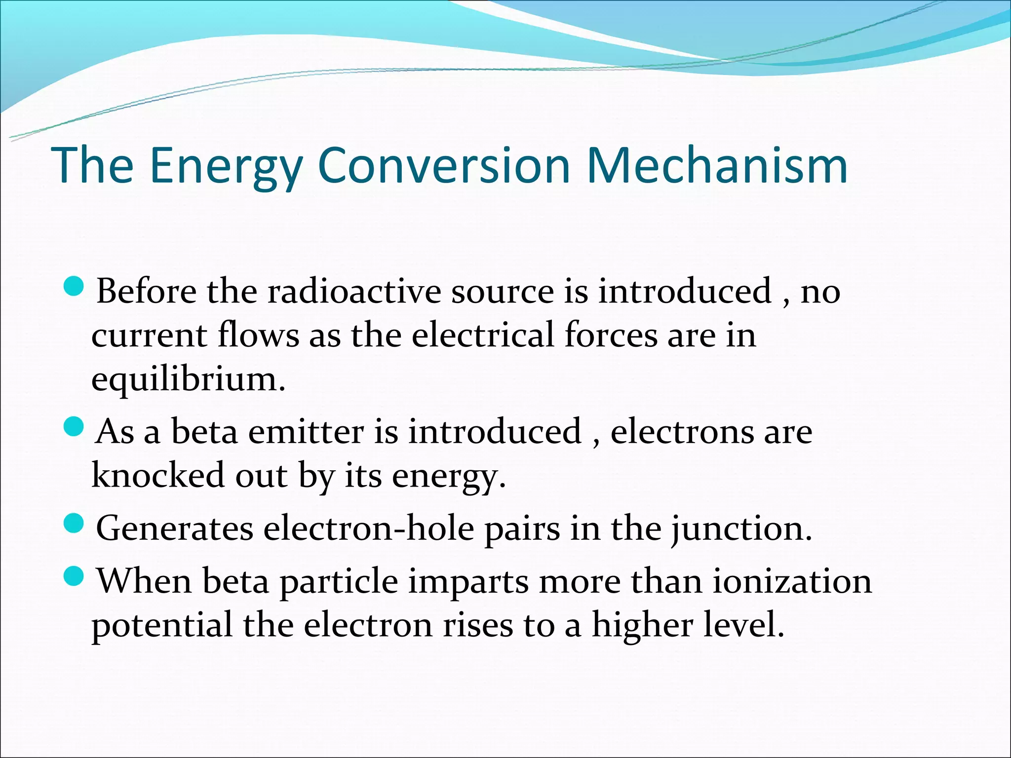 The Energy Conversion Mechanism

Before the radioactive source is introduced , no
 current flows as the electrical forces are in
 equilibrium.
As a beta emitter is introduced , electrons are
 knocked out by its energy.
Generates electron-hole pairs in the junction.
When beta particle imparts more than ionization
 potential the electron rises to a higher level.
 