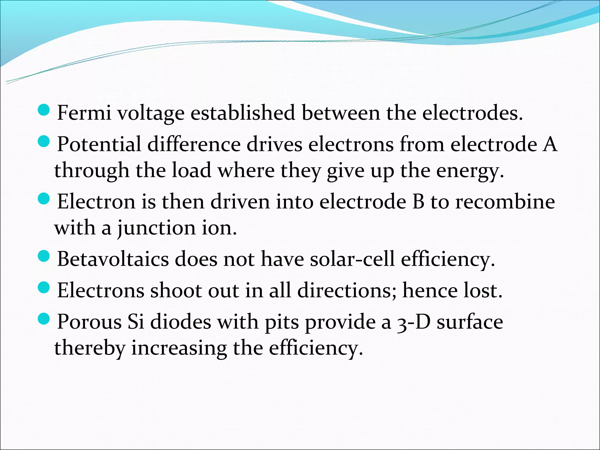 Fermi voltage established between the electrodes.
Potential difference drives electrons from electrode A
 through the load where they give up the energy.
Electron is then driven into electrode B to recombine
 with a junction ion.
Betavoltaics does not have solar-cell efficiency.
Electrons shoot out in all directions; hence lost.
Porous Si diodes with pits provide a 3-D surface
 thereby increasing the efficiency.
 