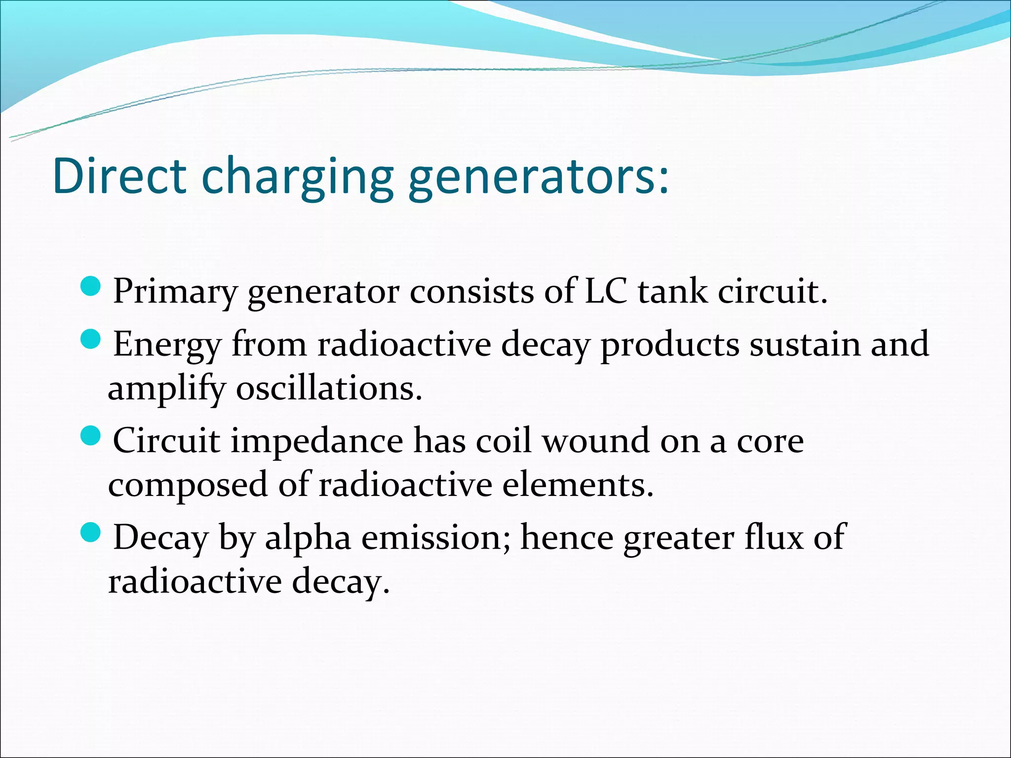 Direct charging generators:
 Primary generator consists of LC tank circuit.
 Energy from radioactive decay products sustain and
  amplify oscillations.
 Circuit impedance has coil wound on a core
  composed of radioactive elements.
 Decay by alpha emission; hence greater flux of
  radioactive decay.
 