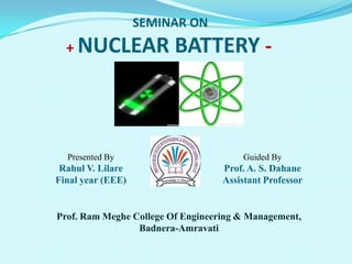 SEMINAR ON
+ NUCLEAR BATTERY -
Presented By
Rahul V. Lilare
Final year (EEE)
Guided By
Prof. A. S. Dahane
Assistant Professor
Prof. Ram Meghe College Of Engineering & Management,
Badnera-Amravati
 